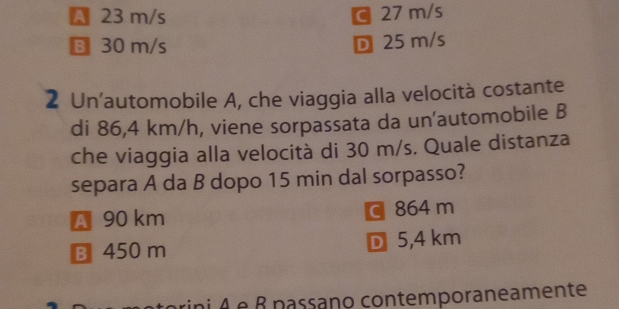 A 23 m/s C 27 m/s
B 30 m/s
D 25 m/s
2 Un'automobile A, che viaggia alla velocità costante
di 86,4 km/h, viene sorpassata da un'automobile B
che viaggia alla velocità di 30 m/s. Quale distanza
separa A da B dopo 15 min dal sorpasso?
A 90 km C 864 m
B 450 m D 5,4 km
rini A e β nassano contemporaneamente