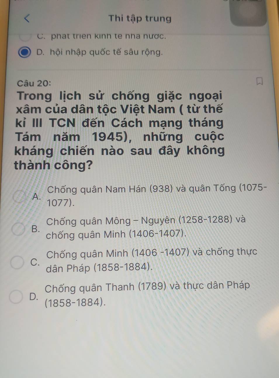 Thi tập trung
C. phat trien kinh te nha nược.
D. hội nhập quốc tế sâu rộng.
Câu 20:
Trong lịch sử chống giặc ngoại
xâm của dân tộc Việt Nam ( từ thế
kỉ III TCN đến Cách mạng tháng
Tám năm 1945), những cuộc
kháng chiến nào sau đây không
thành công?
Chống quân Nam Hán (938) và quân Tống (1075 -
A.
1077).
Chống quân Mông - Nguyên (1258-1288) và
B.
chống quân Minh (1406-1407).
Chống quân Minh (1406 -1407) và chống thực
C.
dân Pháp (1858-1884).
Chống quân Thanh (1789) và thực dân Pháp
D.
(1858-1884).