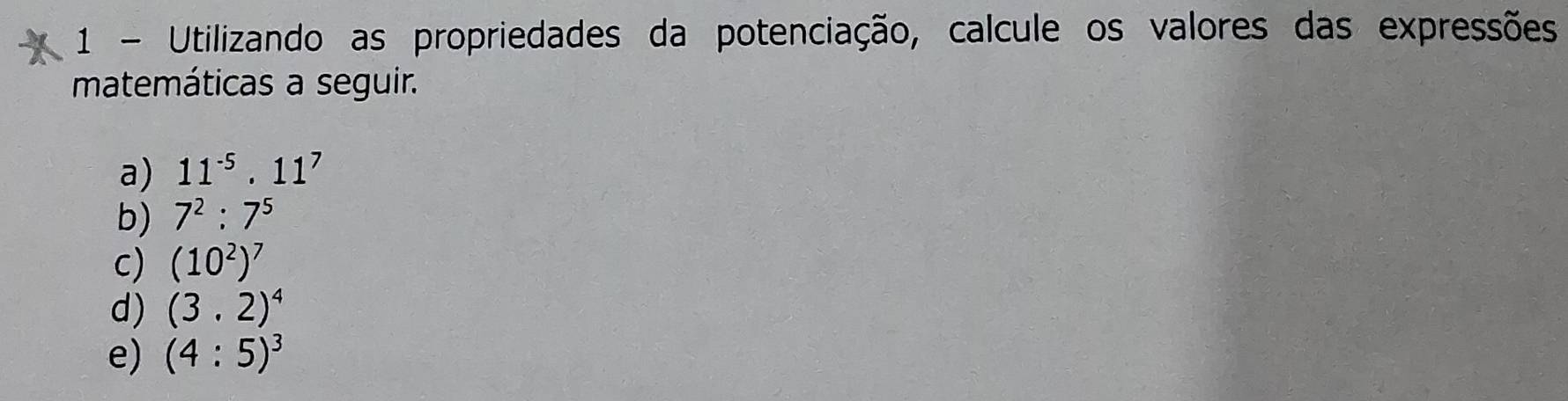 Utilizando as propriedades da potenciação, calcule os valores das expressões 
matemáticas a seguir. 
a) 11^(-5).11^7
b) 7^2:7^5
c) (10^2)^7
d) (3.2)^4
e) (4:5)^3