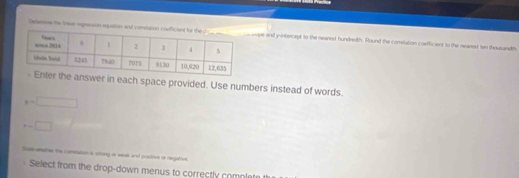 Practice 
Detesne the lowas regnsssion equation and comelope and y-intercept to the nearest hundredth. Round the correlation coefficient to the nearest ten thousandth 
wer in each space provided. Use numbers instead of words.
y=□
r=□
Suz whether the conelation is strong or weak and positive or negative. 
Select from the drop-down menus to correctly complete t