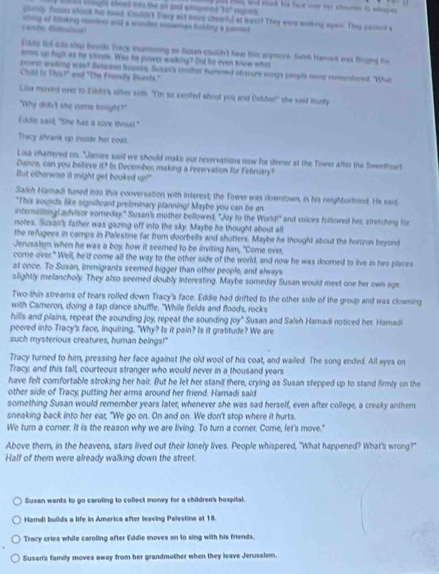 puld tos, and thack his faist sivey for timms in whopies
s val clegt abeed into the our ant whpered "Ie, vupel 
gumly foe abook hi hood Cockn't Tiary act ien cheerful at laxt? They were wocking again. They passed a
sting of bloking comirer and a wooden sniman boking a hamted 
cacdi fitilns
Eddy fell into slop besdo Track mmoring in Suran couldn't hear him anymore. Saish Hamar was frpeg his
ems up high as he strode. Was he purer walking? Did he even know what
power woking was? Between hoses, Sesan's mother hurned obanure songs people mesr remembered. "What
Chiu Is Thờ f on? "The Frensly (asts."
Lia moved over to Edde's other side. "Im so exciled about you and Dabbet" she sad budly
"Why didn't she come louight?"
I'ddie said, "She has a sore throat!"
Trecy shrank up inside her coat.
Lisa chattered on. "James said we should make our reservations now for dinner at the Tower after the flweetheart
Dance, can you believe it? In Decembec making a reservation for February?
But otherwise it might get booked up!"
Saleh Haradi tuned into this conversation with interest; the Tower was downtown, in his neightorhoed. He said,
"This sounds like signilicant preliminary planning! Maybe you can be an
internallingl advisor someday." Susan's mother bellowed, "Joy to the World!" and voices followed her, stretching for
notes. Susan's father was gazing off into the sky. Maybe he thought about all
the refugees in camps in Palestine far from doorbells and shutters. Maybe he thought about the horzon beyond
Jerusaler when he was a boy, how it seemed to be inviting him, "Come over,
come over." Well, he'd come all the way to the other side of the world, and now he was doomed to live in two places
at once. To Susan, immigrants seemed bigger than other people, and always
slightly melancholy. They also seemed doubly interesting. Maybe someday Susan would meet one her own age
Two thin streams of tears rolled down Tracy's face. Eddie had drifted to the other side of the group and was clowning
with Cameron, doing a tap dance shuffle. "While fields and floods, rocks
hills and plains, repeat the sounding joy, repeat the sounding joy" Susan and Saleh Hamadi noticed her. Hamadi
peered into Tracy's face, inquiring, "Why? Is it pain? Is it gratitude? We are
such mysterious creatures, human beings!"
Tracy turned to him, pressing her face against the old wool of his coat, and wailed. The song ended. All eyes on
Tracy, and this tall, courteous stranger who would never in a thousand years
have felt comfortable stroking her hair. But he let her stand there, crying as Susan stepped up to stand firmly on the
other side of Tracy, putting her arms around her friend. Hamadi said
something Susan would remember years later, whenever she was sad herself, even after college, a creaky anthem
sneaking back into her ear, "We go on. On and on. We don't stop where it hurts.
We turn a corner. It is the reason why we are living. To turn a corner. Come, let's move."
Above them, in the heavens, stars lived out their lonely lives. People whispered, "What happened? What's wrong?"
Half of them were already walking down the street.
Susan wants to go caroling to collect money for a children's hospital.
Hamdi builds a life in America after leaving Palestine at 18.
Tracy cries while caroling after Eddie moves on to sing with his friends.
Susan's family moves away from her grandmother when they leave Jerusalem.