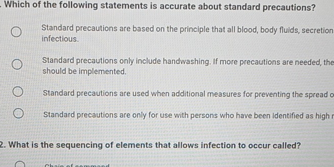 Which of the following statements is accurate about standard precautions?
Standard precautions are based on the principle that all blood, body fluids, secretion
infectious.
Standard precautions only include handwashing. If more precautions are needed, the
should be implemented.
Standard precautions are used when additional measures for preventing the spread o
Standard precautions are only for use with persons who have been identified as high r
2. What is the sequencing of elements that allows infection to occur called?