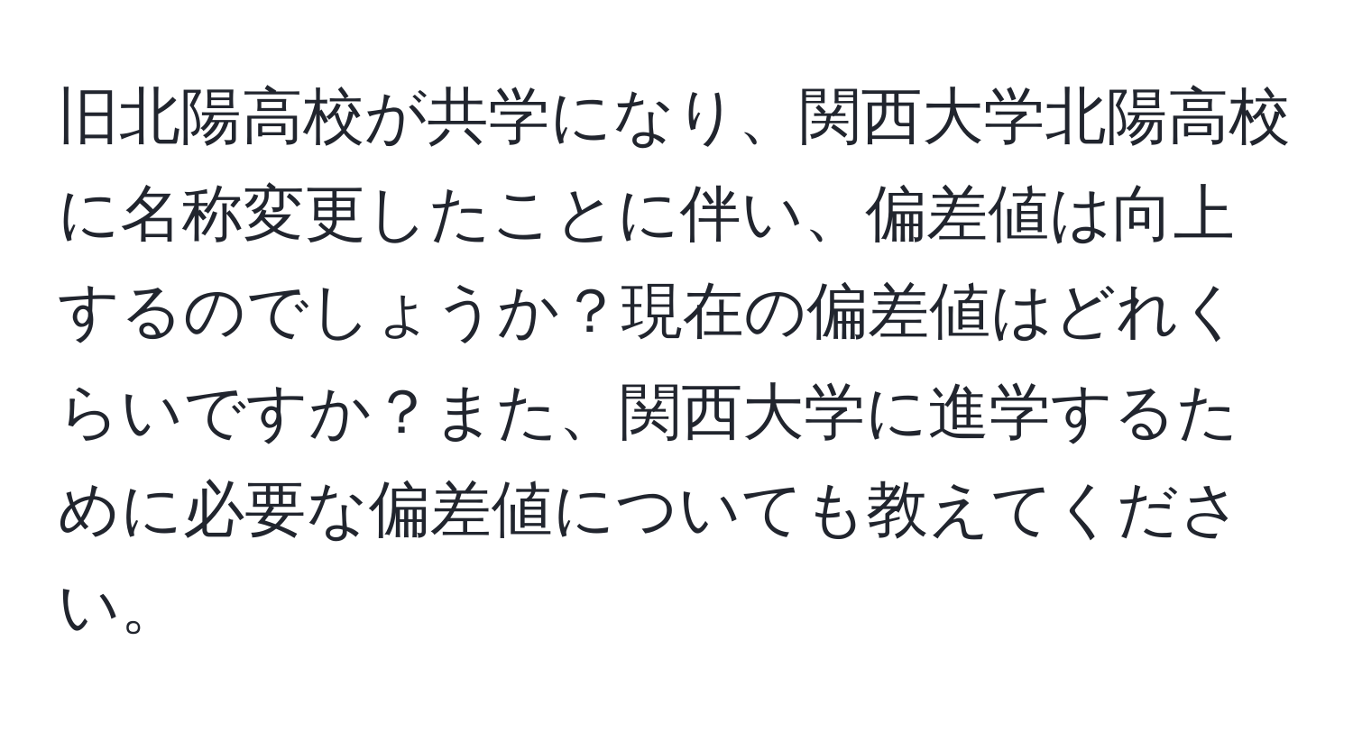 旧北陽高校が共学になり、関西大学北陽高校に名称変更したことに伴い、偏差値は向上するのでしょうか？現在の偏差値はどれくらいですか？また、関西大学に進学するために必要な偏差値についても教えてください。