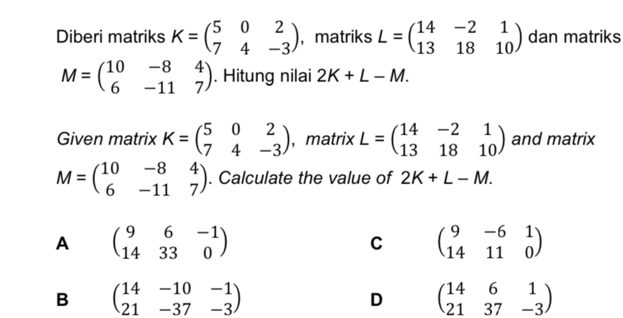 Diberi matriks K=beginpmatrix 5&0&2 7&4&-3endpmatrix ，matriks L=beginpmatrix 14&-2&1 13&18&10endpmatrix dan matriks
M=beginpmatrix 10&-8&4 6&-11&7endpmatrix. Hitung nilai 2K+L-M. 
Given matrix K=beginpmatrix 5&0&2 7&4&-3endpmatrix ， matrix L=beginpmatrix 14&-2&1 13&18&10endpmatrix and matrix
M=beginpmatrix 10&-8&4 6&-11&7endpmatrix. Calculate the value of 2K+L-M.
A
beginpmatrix 9&6&-1 14&33&0endpmatrix
C
beginpmatrix 9&-6&1 14&11&0endpmatrix
B
beginpmatrix 14&-10&-1 21&-37&-3endpmatrix
D
beginpmatrix 14&6&1 21&37&-3endpmatrix