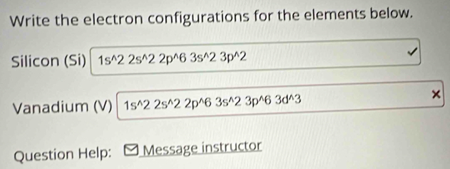 Write the electron configurations for the elements below. 
Silicon (Si) 1s^(wedge)22s^(wedge)22p^(wedge)63s^(wedge)23p^(wedge)2
Vanadium (V) 1s^(wedge)22s^(wedge)22p^(wedge)63s^(wedge)23p^(wedge)63d^(wedge)3
× 
Question Help: Message instructor