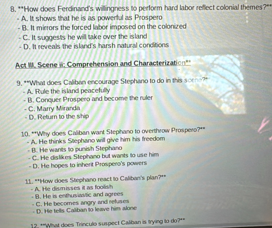 How does Ferdinand's willingness to perform hard labor reflect colonial themes?**
- A. It shows that he is as powerful as Prospero
- B. It mirrors the forced labor imposed on the colonized
C. It suggests he will take over the island
- D. It reveals the island's harsh natural conditions
Act III, Scene ii: Comprehension and Characterization**
9. **What does Caliban encourage Stephano to do in this scene?*
- A. Rule the island peacefully
- B. Conquer Prospero and become the ruler
- C. Marry Miranda
- D. Return to the ship
10. **Why does Caliban want Stephano to overthrow Prospero?**
- A. He thinks Stephano will give him his freedom
- B. He wants to punish Stephano
- C. He dislikes Stephano but wants to use him
- D. He hopes to inherit Prospero's powers
11. **How does Stephano react to Caliban's plan?**
- A. He dismisses it as foolish
- B. He is enthusiastic and agrees
- C. He becomes angry and refuses
- D. He tells Caliban to leave him alone
12. **What does Trinculo suspect Caliban is trying to do?**