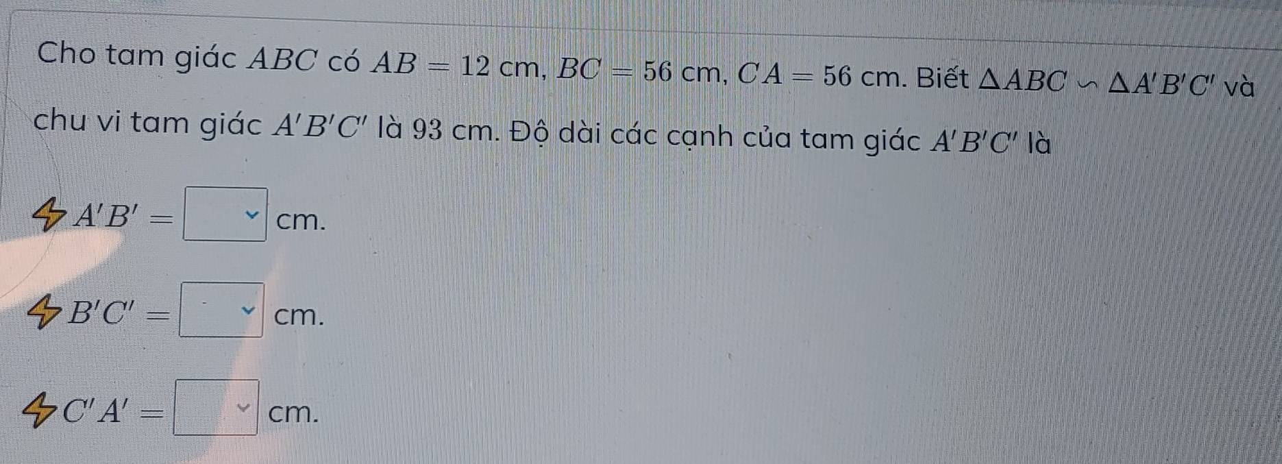 Cho tam giác ABC có AB=12cm, BC=56cm, CA=56cm. Biết △ ABC∽ △ A'B'C' và
chu vi tam giác A'B'C' là 93 cm. Độ dài các cạnh của tam giác A'B'C' là
A'B'=□ cm.
B'C'=□ cm.
C'A'=□ cm.