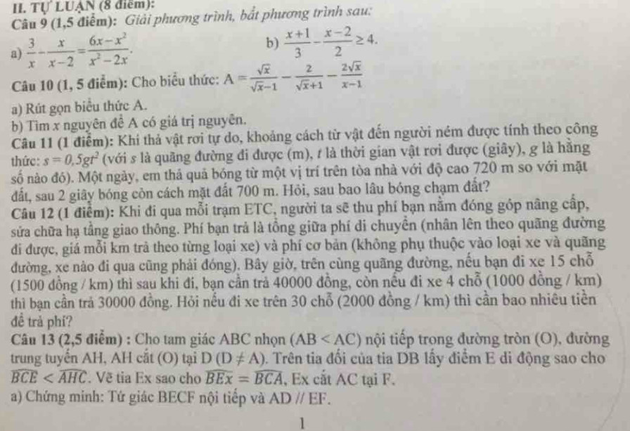 Tự LUẠN (8 điểm):
Câu 9 (1,5 điểm): Giải phương trình, bắt phương trình sau:
a)  3/x - x/x-2 = (6x-x^2)/x^2-2x . b)  (x+1)/3 - (x-2)/2 ≥ 4.
Câu 10 (1, 5 điểm): Cho biểu thức: A= sqrt(x)/sqrt(x)-1 - 2/sqrt(x)+1 - 2sqrt(x)/x-1 
a) Rút gọn biểu thức A.
b) Tìm x nguyên đề A có giá trị nguyên.
Câu 11 (1 điểm): Khi thả vật rơi tự do, khoảng cách từ vật đến người ném được tính theo công
thức: s=0,5gt^2 (với s là quãng đường đi được (m), t là thời gian vật rơi được (giây), g là hằng
số nào đó). Một ngày, em thả quả bóng từ một vị trí trên tòa nhà với độ cao 720 m so với mặt
đất, sau 2 giây bóng còn cách mặt đất 700 m. Hỏi, sau bao lâu bóng chạm đất?
Câu 12 (1 điểm): Khi đi qua mỗi trạm ETC, người ta sẽ thu phí bạn nằm đóng góp nâng cấp,
sửa chữa hạ tầng giao thông. Phí bạn trả là tổng giữa phí di chuyền (nhân lên theo quãng đường
đi được, giá mỗi km trả theo từng loại xe) và phí cơ bản (không phụ thuộc vào loại xe và quãng
đường, xe nào đi qua cũng phải đóng). Bây giờ, trên cùng quãng đường, nếu bạn đi xe 15 chỗ
(1500 đồng / km) thì sau khi đi, bạn cần trả 40000 đồng, còn nếu đi xe 4 chỗ (1000 đồng / km)
thì bạn cần trả 30000 đồng. Hỏi nếu đi xe trên 30 chỗ (2000 đồng / km) thì cần bao nhiêu tiền
đề trả phi?
Câu 13 (2,5 điểm) : Cho tam giác ABC nhọn (AB tội tiếp trong đường tròn (O), đường
trung tuyến AH, AH cắt (O) tại D(D!= A). Trên tia đổi của tia DB lấy điểm E di động sao cho
widehat BCE . Về tia Ex sao cho widehat BEx=widehat BCA , Ex cắt AC tại F.
a) Chứng minh: Tứ giác BECF nội tiếp và ADparallel EF.
1