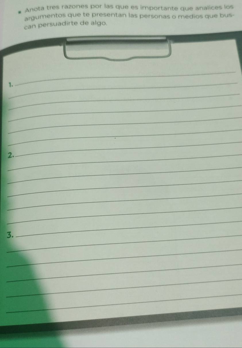 Anota tres razones por las que es importante que analices los 
argumentos que te presentan las personas o medios que bus- 
can persuadirte de algo. 
_ 
1. 
_ 
_ 
_ 
_ 
_ 
2._ 
_ 
_ 
_ 
_ 
_ 
3._ 
_ 
_ 
_ 
_ 
_