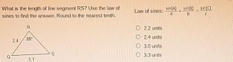 What is the length of line segment RS? Use the law of
sines to find the answer. Round to the nearest tenth. I aw of sines  sin (A)/a - sin (B)/b = sin [C]/c 
2.2 units
2.4 units
3.0 units
3,3 units