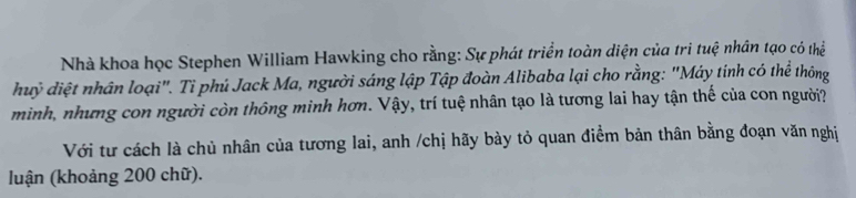 Nhà khoa học Stephen William Hawking cho rằng: Sự phát triển toàn diện của tri tuệ nhân tạo có thể 
huỷ điệt nhân loại". Tỉ phú Jack Ma, người sáng lập Tập đoàn Alibaba lại cho rằng: "Máy tinh có thể thông 
minh, nhưng con người còn thông minh hơn. Vậy, trí tuệ nhân tạo là tương lai hay tận thế của con người? 
Với tư cách là chủ nhân của tương lai, anh /chị hãy bày tỏ quan điểm bản thân bằng đoạn văn nghị 
luận (khoảng 200 chữ).