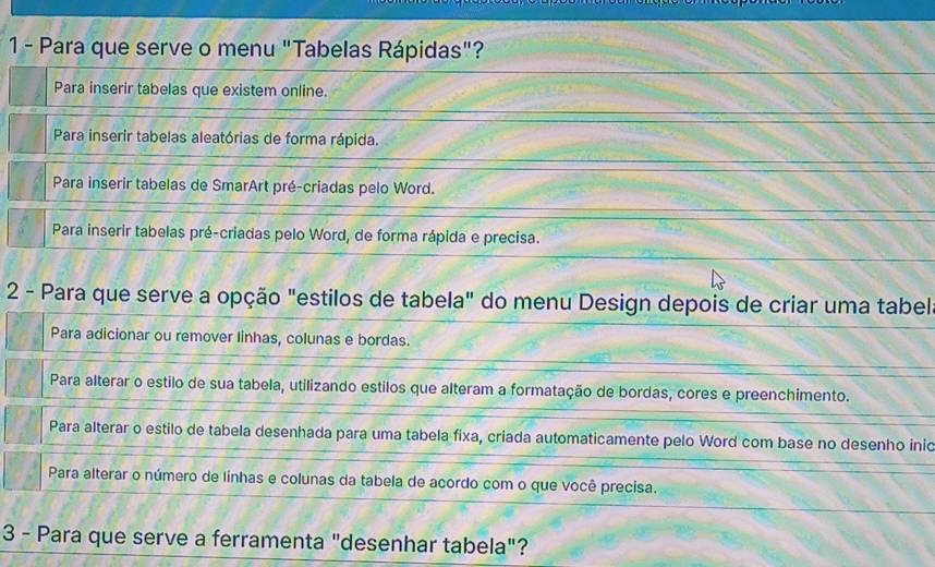 Para que serve o menu "Tabelas Rápidas"?
Para inserir tabelas que existem online.
Para inserir tabelas aleatórias de forma rápida.
Para inserir tabelas de SmarArt pré-criadas pelo Word.
Para inserir tabelas pré-criadas pelo Word, de forma rápida e precisa.
2 - Para que serve a opção "estilos de tabela" do menu Design depois de criar uma tabel
Para adicionar ou remover linhas, colunas e bordas.
Para alterar o estilo de sua tabela, utilizando estilos que alteram a formatação de bordas, cores e preenchimento.
Para alterar o estilo de tabela desenhada para uma tabela fixa, criada automaticamente pelo Word com base no desenho inid
Para alterar o número de linhas e colunas da tabela de acordo com o que você precisa.
3 - Para que serve a ferramenta "desenhar tabela"?