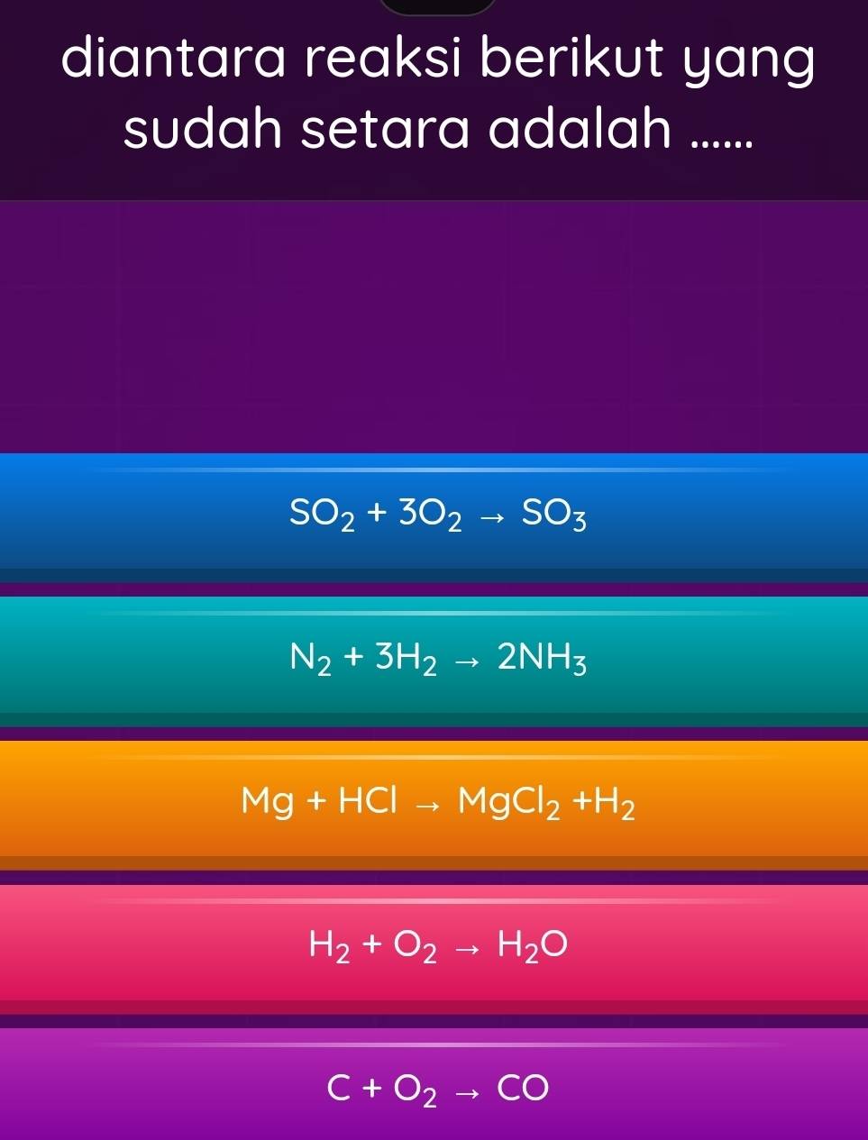 diantara reaksi berikut yang
sudah setara adalah ......
SO_2+3O_2to SO_3
N_2+3H_2to 2NH_3
Mg+HClto MgCl_2+H_2
H_2+O_2to H_2O
C+O_2to CO