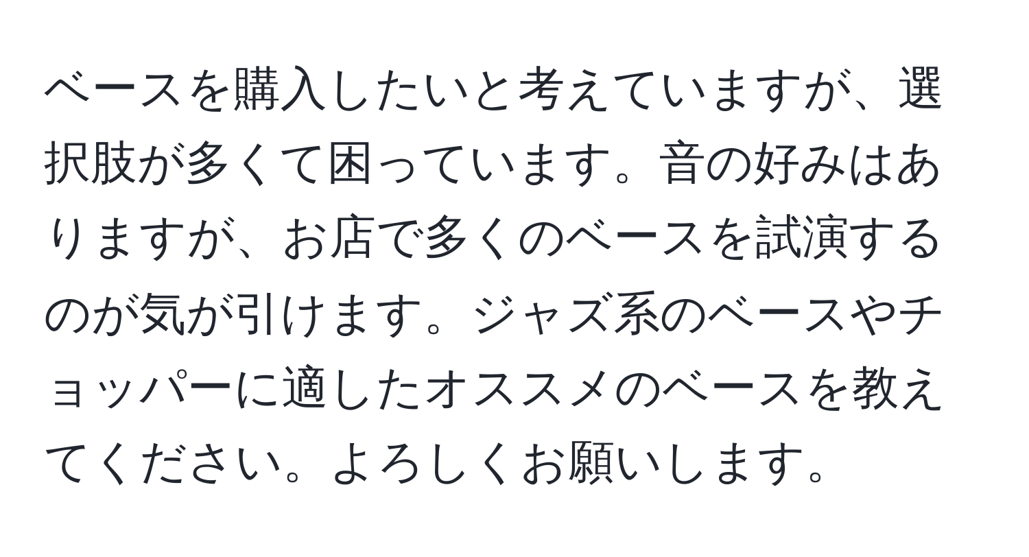 ベースを購入したいと考えていますが、選択肢が多くて困っています。音の好みはありますが、お店で多くのベースを試演するのが気が引けます。ジャズ系のベースやチョッパーに適したオススメのベースを教えてください。よろしくお願いします。