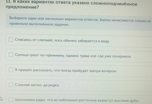 В каких вариантах ответа указано сложноπодчинённое
предложение?
Выберите один или несколько вариантов ответове Баллы начисляюотся только за
правильно вылолненное задание.
Спасаясь от слепней, лось обычно забирается в воду.
Солнце греет логпрежнему, однако трава коеггде уже почернела
Япришел рассказать, что лоезд прибудет завтра вечером.
Стреляй меτκо, да редко.
Школьники рады, что из небольших росточков вырастут высокие дубы