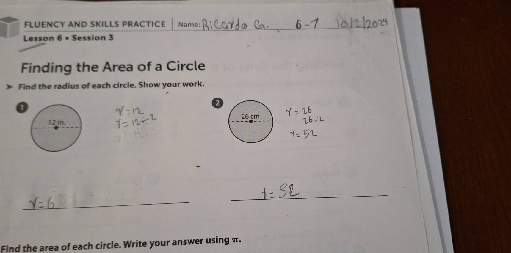 FLUENCY AND SKILLS PRACTICE Name: 
Lesson 6 • Session 3 
Finding the Area of a Circle 
Find the radius of each circle. Show your work. 
0 
2 
_ 
_ 
Find the area of each circle. Write your answer using π.