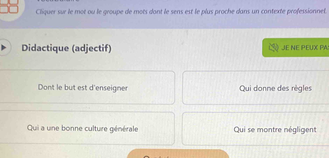 Cliquer sur le mot ou le groupe de mots dont le sens est le plus proche dans un contexte professionnel. 
Didactique (adjectif) JE NE PEUX PA: 
Dont le but est d'enseigner Qui donne des règles 
Qui a une bonne culture générale Qui se montre négligent