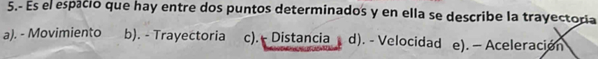 5.- Es el espacio que hay entre dos puntos determinados y en ella se describe la trayectoría
a). - Movimiento b). - Trayectoria c).- Distancia d). - Velocidad e). — Aceleración