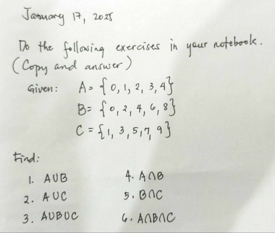 January 17, 20x5 
Do the following exercises in your notebook. 
(Copy and answer) 
Given: A= 0,1,2,3,4
B= 0,2,4,6,8
C= 1,3,5,7,9
Find: 
1. AUB 4. A∩ B
2. A +0 C 5. B∩ C
3. AUBUC C. A∩ B∩ C