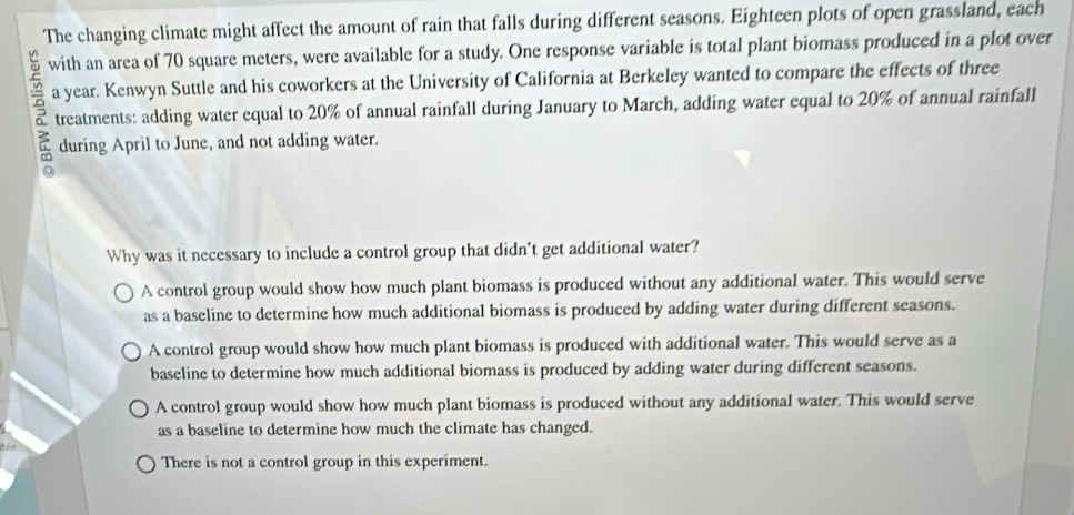 The changing climate might affect the amount of rain that falls during different seasons. Eighteen plots of open grassland, each
with an area of 70 square meters, were available for a study. One response variable is total plant biomass produced in a plot over
a year. Kenwyn Suttle and his coworkers at the University of California at Berkeley wanted to compare the effects of three
treatments: adding water equal to 20% of annual rainfall during January to March, adding water equal to 20% of annual rainfall
during April to June, and not adding water.
Why was it necessary to include a control group that didn't get additional water?
A control group would show how much plant biomass is produced without any additional water. This would serve
as a baseline to determine how much additional biomass is produced by adding water during different seasons.
A control group would show how much plant biomass is produced with additional water. This would serve as a
baseline to determine how much additional biomass is produced by adding water during different seasons.
A control group would show how much plant biomass is produced without any additional water. This would serve
as a baseline to determine how much the climate has changed.
There is not a control group in this experiment.