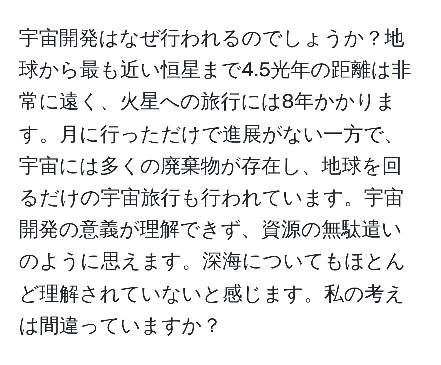 宇宙開発はなぜ行われるのでしょうか？地球から最も近い恒星まで4.5光年の距離は非常に遠く、火星への旅行には8年かかります。月に行っただけで進展がない一方で、宇宙には多くの廃棄物が存在し、地球を回るだけの宇宙旅行も行われています。宇宙開発の意義が理解できず、資源の無駄遣いのように思えます。深海についてもほとんど理解されていないと感じます。私の考えは間違っていますか？