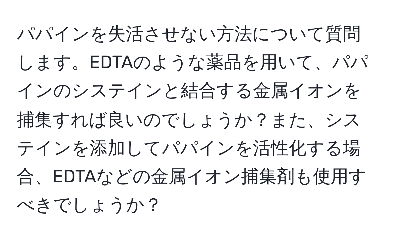 パパインを失活させない方法について質問します。EDTAのような薬品を用いて、パパインのシステインと結合する金属イオンを捕集すれば良いのでしょうか？また、システインを添加してパパインを活性化する場合、EDTAなどの金属イオン捕集剤も使用すべきでしょうか？