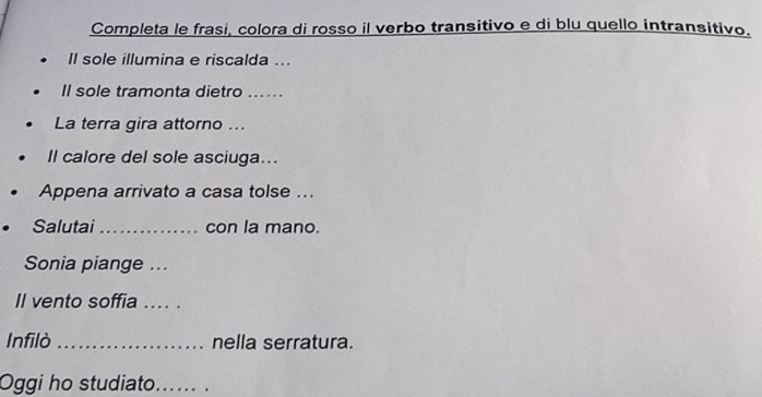 Completa le frasi, colora di rosso il verbo transitivo e di blu quello intransitivo. 
Il sole illumina e riscalda ... 
Il sole tramonta dietro ...... 
La terra gira attorno ... 
Il calore del sole asciuga... 
Appena arrivato a casa tolse ... 
Salutai_ con la mano. 
Sonia piange ... 
Il vento soffia .... . 
Infilò_ nella serratura. 
Oggi ho studiato._