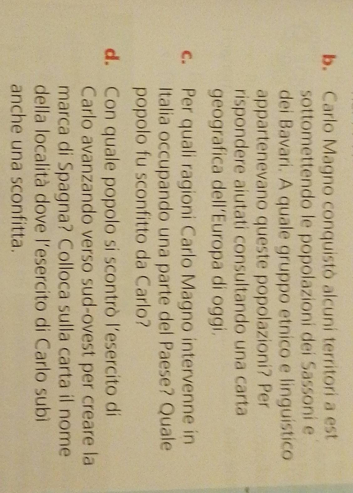 Carlo Magno conquistò alcuní territori a est 
sottomettendo le popolazioní deí Sassoní e 
dei Bavari. A quale gruppo etnico e linguístico 
appartenevano queste popolazioni? Per 
rispondere aiutati consultando una carta 
geografica dell’Europa di oggi. 
c. Per quali ragioni Carlo Magno intervenne in 
Italia occupando una parte del Paese? Quale 
popolo fu sconfitto da Carlo? 
d. Con quale popolo si scontrò l'esercito di 
Carlo avanzando verso sud-ovest per creare la 
marca di Spagna? Colloca sulla carta il nome 
della località dove l'esercito di Carlo subì 
anche una sconfitta.