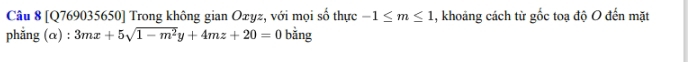 [Q769035650] Trong không gian Oxyz, với mọi số thực -1≤ m≤ 1 , khoảng cách từ gốc toạ độ O đến mặt 
phăng (α) : 3mx+5sqrt(1-m^2)y+4mz+20=0 bằng