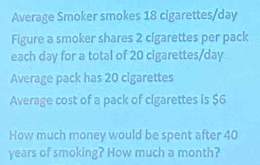 Average Smoker smokes 18 cigarettes/day
Figure a smoker shares 2 cigarettes per pack 
each day for a total of 20 cigarettes/day
Average pack has 20 cigarettes 
Average cost of a pack of cigarettes is $6
How much money would be spent after 40
years of smoking? How much a month?