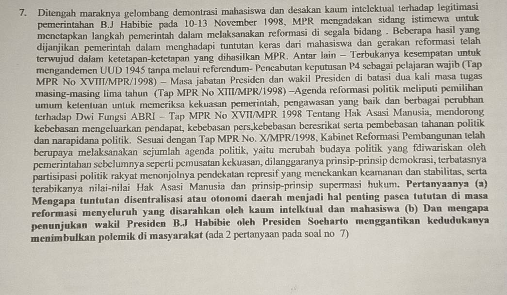 Ditengah maraknya gelombang demontrasi mahasiswa dan desakan kaum intelektual terhadap legitimasi
pemerintahan B.J Habibie pada 10-13 November 1998, MPR mengadakan sidang istimewa untuk
menetapkan langkah pemerintah dalam melaksanakan reformasi di segala bidang . Beberapa hasil yang
dijanjikan pemerintah dalam menghadapi tuntutan keras dari mahasiswa dan gerakan reformasi telah
terwujud dalam ketetapan-ketetapan yang dihasilkan MPR. Antar lain - Terbukanya kesempatan untuk
mengandemen UUD 1945 tanpa melaui referendum- Pencabutan keputusan P4 sebagai pelajaran wajib (Tap
MPR No XVIII/MPR/1998) - Masa jabatan Presiden dan wakil Presiden di batasi dua kali masa tugas
masing-masing lima tahun (Tap MPR No XIII/MPR/1998) -Agenda reformasi politik meliputi pemilihan
umum ketentuan untuk memeriksa kekuasan pemerintah, pengawasan yang baik dan berbagai perubhan
terhadap Dwi Fungsi ABRI - Tap MPR No XVII/MPR 1998 Tentang Hak Asasi Manusia, mendorong
kebebasan mengeluarkan pendapat, kebebasan pers,kebebasan beresrikat serta pembebasan tahanan politik
dan narapidana politik. Sesuai dengan Tap MPR No. X/MPR/1998, Kabinet Reformasi Pembangunan telah
berupaya melaksanakan sejumlah agenda politik, yaitu merubah budaya politik yang fdiwariskan oleh
pemerintahan sebelumnya seperti pemusatan kekuasan, dilanggaranya prinsip-prinsip demokrasi, terbatasnya
partisipasi politik rakyat menonjolnya pendekatan represif yang menekankan keamanan dan stabilitas, serta
terabikanya nilai-nilai Hak Asasi Manusia dan prinsip-prinsip supermasi hukum. Pertanyaanya (a)
Mengapa tuntutan disentralisasi atau otonomi daerah menjadi hal penting pasca tututan di masa
reformasi menyeluruh yang disarahkan oleh kaum intelktual dan mahasiswa (b) Dan mengapa
penunjukan wakil Presiden B.J Habibie oleh Presiden Soeharto menggantikan kedudukanya
menimbulkan polemik di masyarakat (ada 2 pertanyaan pada soal no 7)