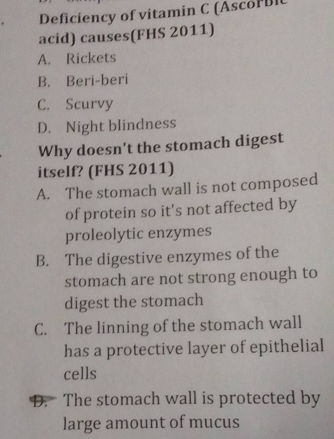 Deficiency of vitamin C (Ascor bi
acid) causes(FHS 2011)
A. Rickets
B. Beri-beri
C. Scurvy
D. Night blindness
Why doesn't the stomach digest
itself? (FHS 2011)
A. The stomach wall is not composed
of protein so it's not affected by
proleolytic enzymes
B. The digestive enzymes of the
stomach are not strong enough to
digest the stomach
C. The linning of the stomach wall
has a protective layer of epithelial
cells
D. The stomach wall is protected by
large amount of mucus