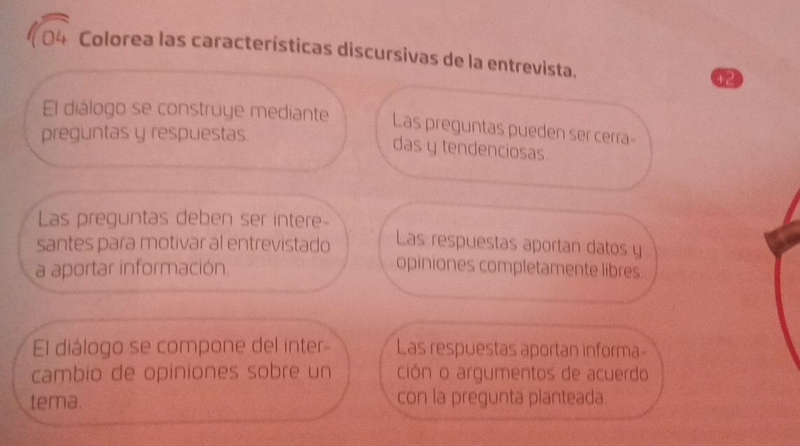 Colorea las características discursivas de la entrevista.
+2
El diálogo se construye mediante Las preguntas pueden ser cerra-
preguntas y respuestas.
das y tendenciosas.
Las preguntas deben ser intere-
santes para motivar al entrevistado Las respuestas aportan datos y
a aportar información.
opiniones completamente libres.
El diálogo se compone del inter- Las respuestas aportan informa-
cambio de opiniones sobre un ción o argumentos de acuerdo
tema. con la pregunta planteada.