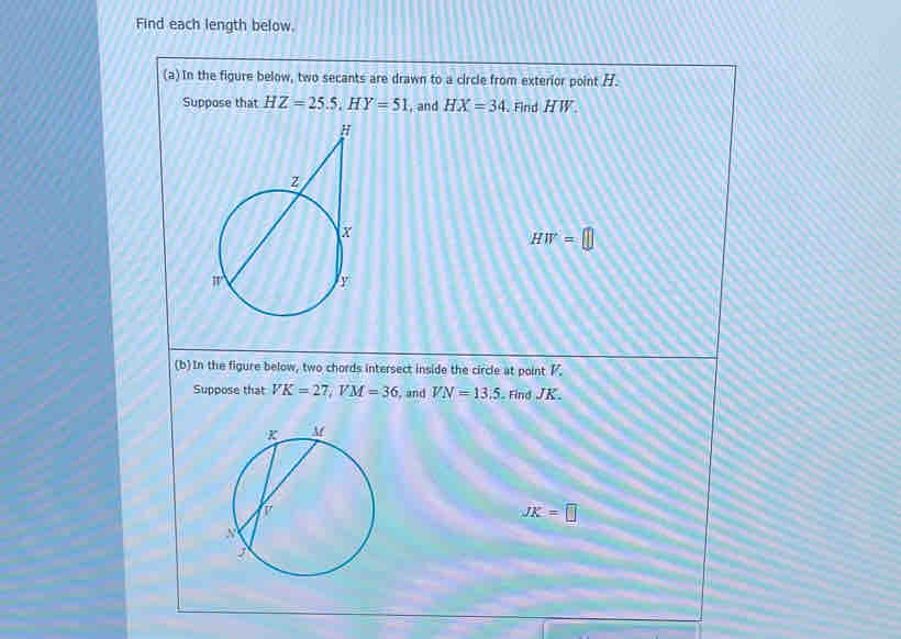 Find each length below. 
(a) In the figure below, two secants are drawn to a circle from exterior point H. 
Suppose that HZ=25.5, HY=51 , and HX=34. Find H W
HW=□
(b)In the figure below, two chords intersect inside the circle at point K
Suppose that VK=27, VM=36 , and VN=13.5 Find JK.
JK=□