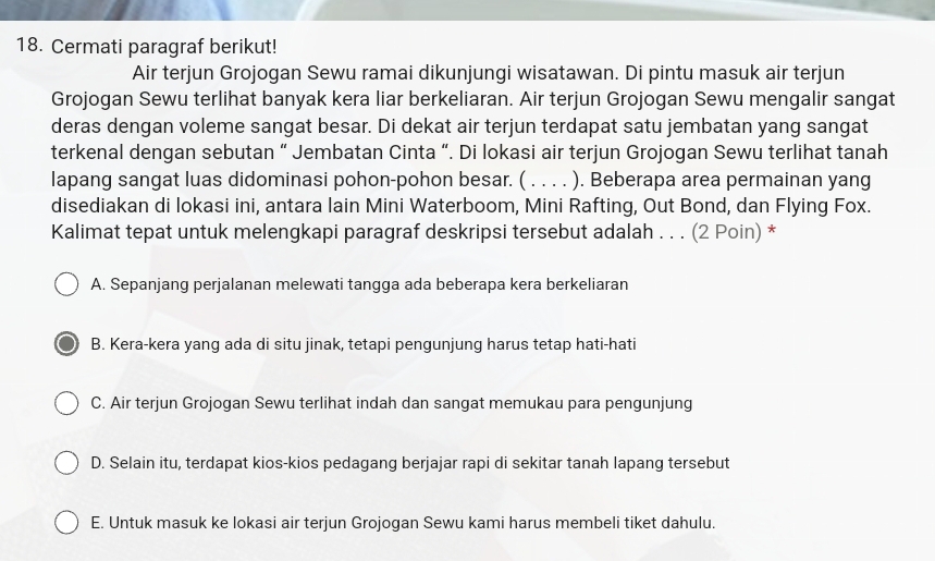 Cermati paragraf berikut!
Air terjun Grojogan Sewu ramai dikunjungi wisatawan. Di pintu masuk air terjun
Grojogan Sewu terlihat banyak kera liar berkeliaran. Air terjun Grojogan Sewu mengalir sangat
deras dengan voleme sangat besar. Di dekat air terjun terdapat satu jembatan yang sangat
terkenal dengan sebutan “ Jembatan Cinta “. Di lokasi air terjun Grojogan Sewu terlihat tanah
lapang sangat luas didominasi pohon-pohon besar. ( . . . . ). Beberapa area permainan yang
disediakan di lokasi ini, antara lain Mini Waterboom, Mini Rafting, Out Bond, dan Flying Fox.
Kalimat tepat untuk melengkapi paragraf deskripsi tersebut adalah . . . (2 Poin) *
A. Sepanjang perjalanan melewati tangga ada beberapa kera berkeliaran
B. Kera-kera yang ada di situ jinak, tetapi pengunjung harus tetap hati-hati
C. Air terjun Grojogan Sewu terlihat indah dan sangat memukau para pengunjung
D. Selain itu, terdapat kios-kios pedagang berjajar rapi di sekitar tanah lapang tersebut
E. Untuk masuk ke lokasi air terjun Grojogan Sewu kami harus membeli tiket dahulu.