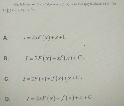 Cho biết hàm số f(x) có đao hàm là f'(x) và có một nguyên hàm là F(x). Tim
I=∈t [2f(x)+f'(x)+1]dx ?
A. I=2xF(x)+x+1.
B. I=2F(x)+xf(x)+C.
C. I=2F(x)+f(x)+x+C.
D. I=2xF(x)+f(x)+x+C.