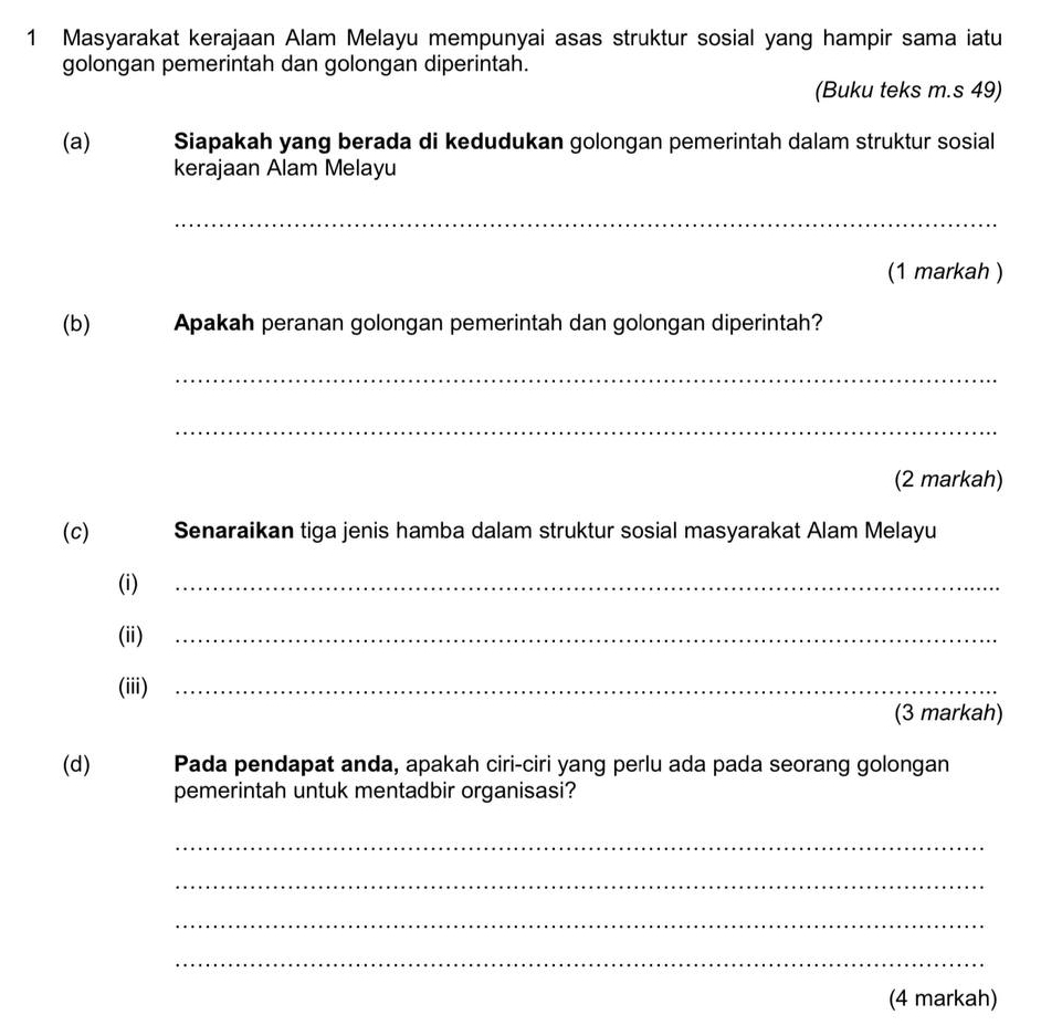 Masyarakat kerajaan Alam Melayu mempunyai asas struktur sosial yang hampir sama iatu 
golongan pemerintah dan golongan diperintah. 
(Buku teks m.s 49) 
(a) Siapakah yang berada di kedudukan golongan pemerintah dalam struktur sosial 
kerajaan Alam Melayu 
_ 
(1 markah ) 
(b) Apakah peranan golongan pemerintah dan golongan diperintah? 
_ 
_ 
(2 markah) 
(c) Senaraikan tiga jenis hamba dalam struktur sosial masyarakat Alam Melayu 
(i) 
_ 
(ii) 
_ 
(iii)_ 
(3 markah) 
(d) Pada pendapat anda, apakah ciri-ciri yang perlu ada pada seorang golongan 
pemerintah untuk mentadbir organisasi? 
_ 
_ 
_ 
_ 
(4 markah)