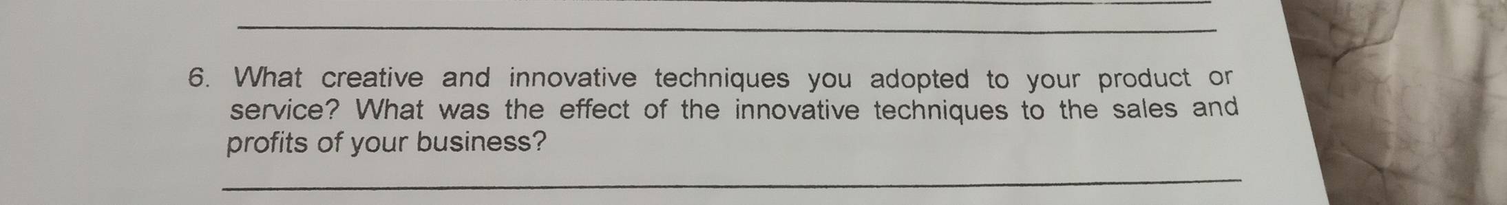 What creative and innovative techniques you adopted to your product or 
service? What was the effect of the innovative techniques to the sales and 
profits of your business? 
_