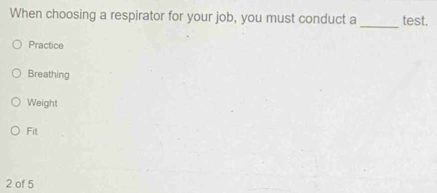 When choosing a respirator for your job, you must conduct a test.
_
Practice
Breathing
Weight
Fit
2 of 5