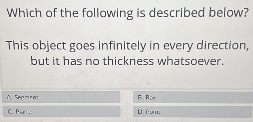 Which of the following is described below?
This object goes infinitely in every direction,
but it has no thickness whatsoever.
A. Segment B. Ray
C. Plane D. Point