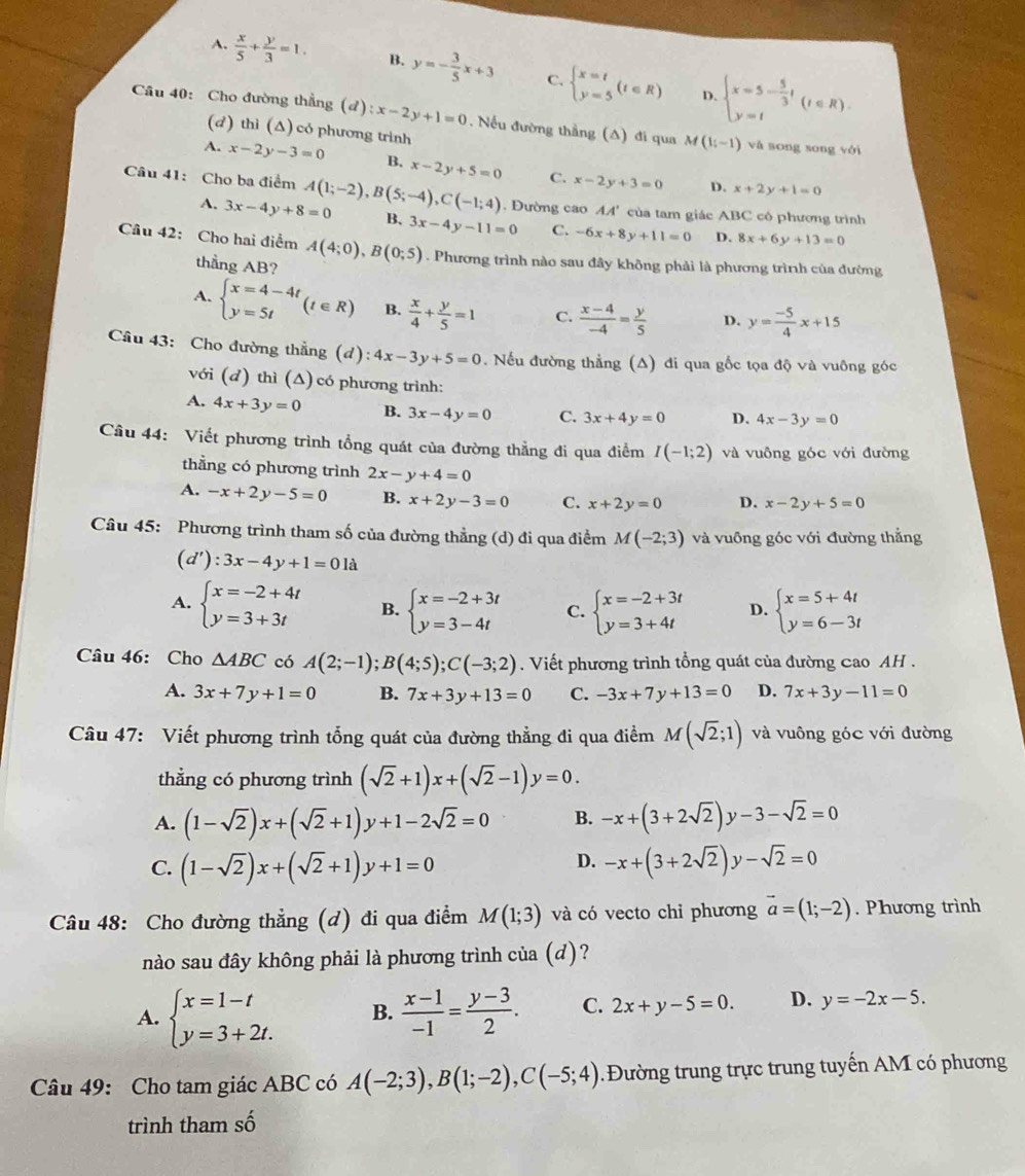 A.  x/5 + y/3 =1. B. y=- 3/5 x+3 C. beginarrayl x=t y=5endarray. (t∈ R) beginarrayl x=5- 5/3 t y=tendarray. (t∈ R).
D.
Câu 40: Cho đường thẳng (đ) ):x-2y+1=0. Nếu đường thẳng (A) đi qua M(1;-1) và song song với
(d) thì (Δ) có phương trình
A. x-2y-3=0 B. x-2y+5=0 C. x-2y+3=0
D. x+2y+1=0
Câu 41: Cho ba điểm A(1;-2),B(5;-4),C(-1;4). Đường cao AA' của tam giác ABC có phương trình
A. 3x-4y+8=0 B、 3x-4y-11=0 C. -6x+8y+11=0 D. 8x+6y+13=0
Câu 42: Cho hai điểm A(4;0),B(0;5). Phương trình nào sau đây không phải là phương trình của đường
thẳng AB?
A. beginarrayl x=4-4t y=5tendarray. (t∈ R) B.  x/4 + y/5 =1 C.  (x-4)/-4 = y/5  D. y= (-5)/4 x+15
Câu 43: Cho đường thẳng (d): 4x-3y+5=0. Nếu đường thẳng (A) đi qua gốc tọa độ và vuỡng góc
với (d) thì (Δ) có phương trình:
A. 4x+3y=0 B. 3x-4y=0 C. 3x+4y=0 D. 4x-3y=0
Câu 44: Viết phương trình tổng quát của đường thẳng đi qua điểm I(-1;2) và vuông góc với đường
thẳng có phương trình 2x-y+4=0
A. -x+2y-5=0 B. x+2y-3=0 C. x+2y=0 D. x-2y+5=0
Câu 45: Phương trình tham số của đường thẳng (d) đi qua điểm M(-2;3) và vuông góc với đường thắng
(d'):3x-4y+1=01a
A. beginarrayl x=-2+4t y=3+3tendarray. B. beginarrayl x=-2+3t y=3-4tendarray. C. beginarrayl x=-2+3t y=3+4tendarray. D. beginarrayl x=5+4t y=6-3tendarray.
Câu 46: Cho △ ABC có A(2;-1);B(4;5);C(-3;2). Viết phương trình tổng quát của đường cao AH .
A. 3x+7y+1=0 B. 7x+3y+13=0 C. -3x+7y+13=0 D. 7x+3y-11=0
Câu 47: Viết phương trình tổng quát của đường thẳng đi qua điểm M(sqrt(2);1) và vuông góc với đường
thẳng có phương trình (sqrt(2)+1)x+(sqrt(2)-1)y=0.
A. (1-sqrt(2))x+(sqrt(2)+1)y+1-2sqrt(2)=0 B. -x+(3+2sqrt(2))y-3-sqrt(2)=0
D.
C. (1-sqrt(2))x+(sqrt(2)+1)y+1=0 -x+(3+2sqrt(2))y-sqrt(2)=0
Câu 48: Cho đường thẳng (d) đi qua điểm M(1;3) và có vecto chỉ phương vector a=(1;-2). Phương trình
nào sau đây không phải là phương trình của (d)?
A. beginarrayl x=1-t y=3+2t.endarray. B.  (x-1)/-1 = (y-3)/2 . C. 2x+y-5=0. D. y=-2x-5.
Câu 49: Cho tam giác ABC có A(-2;3),B(1;-2),C(-5;4) Đường trung trực trung tuyến AM có phương
trình tham số