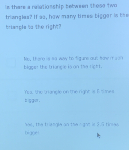 Is there a relationship between these two
triangles? If so, how many times bigger is the
triangle to the right?
No, there is no way to figure out how much
bigger the triangle is on the right.
Yes, the triangle on the right is 5 times
bigger.
Yes, the triangle on the right is 2.5 times
bigger.