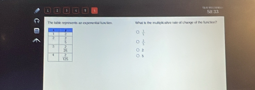 a 4 e 59:33
The table represents an exponential function What is the multiplicative rate of change of the function?
 1/3 
 2/5 
2
5