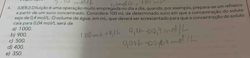 (UERJ) Diluição é uma operação muito empregada no dia a dia, quando, por exemplo, prepara-se um refresco
a partir de um suco concentrado. Considere 100 mL de determinado suco em que a concentração do soluto
seja de 0,4 mol/L. O volume de água, em mL, que deverá ser acrescentado para que a concentração do soluto
caia para 0,04 mol/L será de
a) 1000.
b) 900.
c) 500.
d) 400.
e) 350.