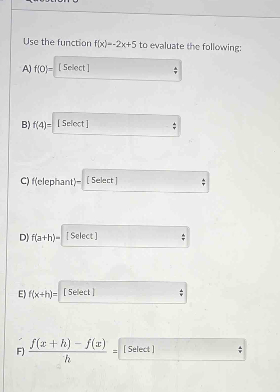 Use the function f(x)=-2x+5 to evaluate the following: 
A) f(0)= [ Select ] 
B) f(4)= [ Select ] 
C) f(elephant)= [ Select ] 
D) f(a+h)= [ Select ] 
E) f(x+h)= [ Select ] 
F)  (f(x+h)-f(x))/h = [ Select ]