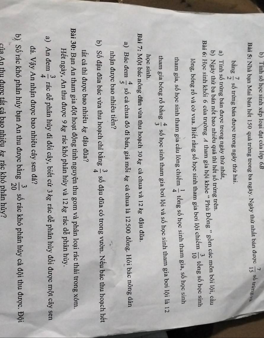 Tính số học sinh xếp loại đạt của lớp 6B
Bài 5: Nhà bạn Mai bán hết 150 quả trứng trong ba ngày. Ngày thứ nhất bán được  7/15  số trứng và
bằng  7/2  số trứng bán được trong ngày thứ hai.
a) Tính số trứng bán được trong ngày thứ nhất,
b) Ngày thứ ba bán nốt bao nhiêu quả thì hết số trứng trên.
Bài 6: Học sinh khối 6 của trường 4 tham gia hội khỏc “ Phù Đồng ” gồm các môn bôi lội, cầu
lông, bóng rổ và cờ vua. Biết rằng số học sinh tham gia bơi lội chiếm  3/10  tổng số học sinh
tham gia, số học sinh tham gia cầu lông chiếm  1/4  tổng số học sinh tham gia, số học sinh
tham gia bóng rồ bằng  4/3  số học sinh tham gia bơi lội và số học sinh tham gia bơi lội là 12
học sinh.
Bài 7: Một bác nông dân vừa thu hoạch 30 kg cà chua và 12 kg đậu đũa.
a) Bác đem  4/5  số cà chua đó đi bán, giá mỗi kg cà chua là 12500 đồng. Hỏi bác nông dân
nhận được bao nhiêu tiền?
b) Số đậu đũa bác vừa thu hoạch chỉ bằng  3/4  số đậu đũa có trong vườn. Nếu bác thu hoạch hết
tất cả thì được bao nhiêu kg đậu đũa?
Bài 30: Bạn An tham gia đột hoạt động tình nguyện thu gom và phân loại rác thải trong xóm.
Hết ngày, An thu được 9 kg rác khó phân hủy và 12 kg rác dễ phân hủy.
a) An đem  3/4  rác dễ phân hủy đi đổi cây, biết cứ 3kg rác dễ phân hủy đổi được một cây sen
đá. Vậy An nhận được bao nhiêu cây sen đá?
b) Số rác khó phân hủy bạn An thu được bằng  3/20  số rác khó phân hủy cả đội thu được. Đội
của An thu được tất cả bao nhiêu kg rác khó phân hủy?