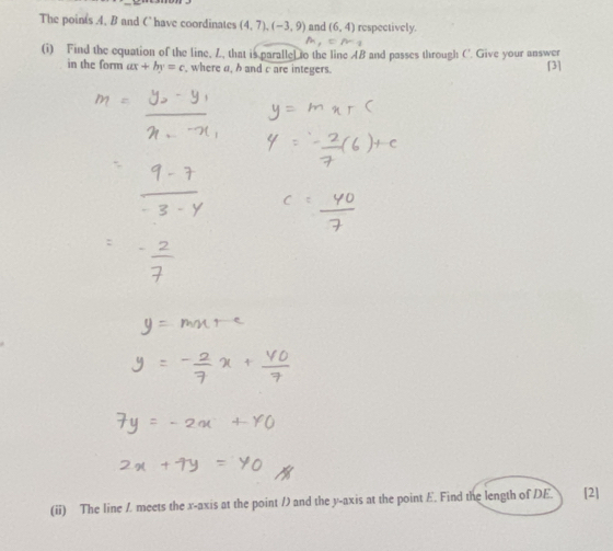 The points . 4, B and C have coordinates (4,7), (-3,9) and (6,4) respectively.
=n
(i) Find the equation of the line, L, that is paralle to the line AB and passes through C'. Give your answer 
in the form ax+by=c , where a, h and c are integers. [3] 
(ii) The line / meets the x-axis at the point / and the y-axis at the point E. Find the length of DE. [2]