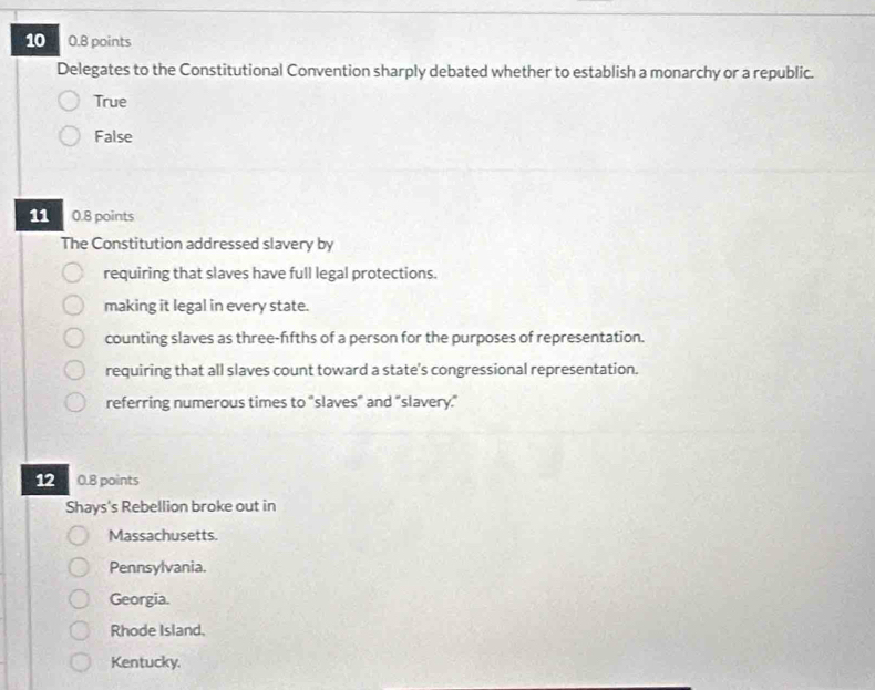 10 0.8 points
Delegates to the Constitutional Convention sharply debated whether to establish a monarchy or a republic.
True
False
11 0.8 points
The Constitution addressed slavery by
requiring that slaves have full legal protections.
making it legal in every state.
counting slaves as three-ffths of a person for the purposes of representation.
requiring that all slaves count toward a state's congressional representation.
referring numerous times to "slaves” and “slavery.”
12 0.8 points
Shays's Rebellion broke out in
Massachusetts.
Pennsylvania.
Georgia.
Rhode Island,
Kentucky.