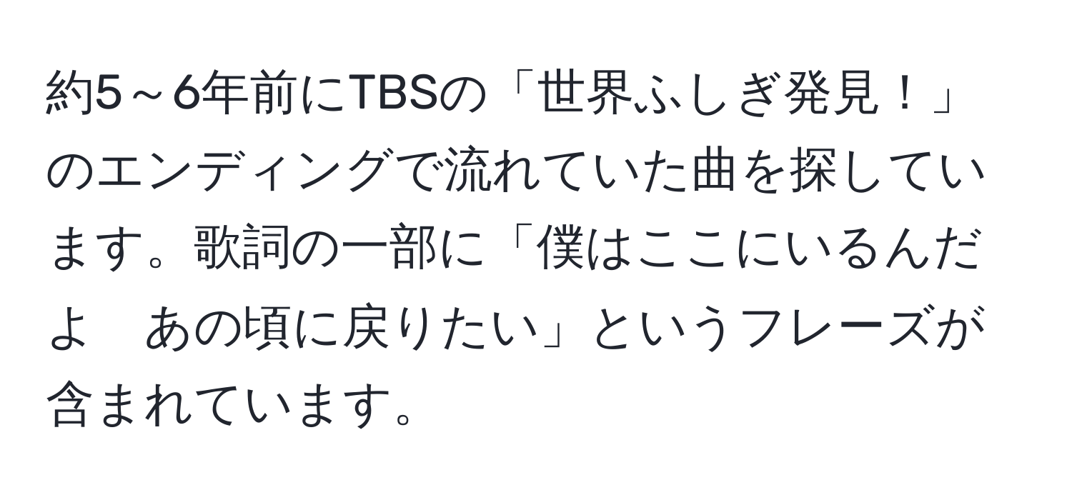 約5～6年前にTBSの「世界ふしぎ発見！」のエンディングで流れていた曲を探しています。歌詞の一部に「僕はここにいるんだよ　あの頃に戻りたい」というフレーズが含まれています。