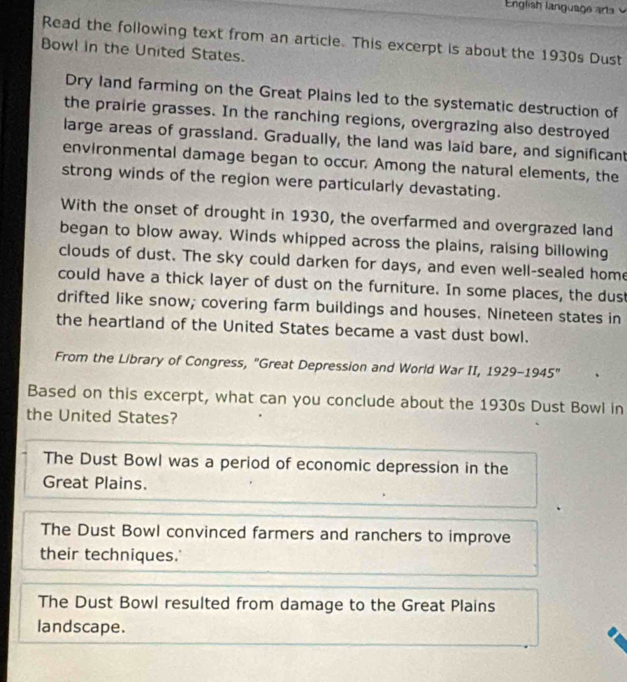 English language arts
Read the following text from an article. This excerpt is about the 1930s Dust
Bowl in the United States.
Dry land farming on the Great Plains led to the systematic destruction of
the prairie grasses. In the ranching regions, overgrazing also destroyed
large areas of grassland. Gradually, the land was laid bare, and significant
environmental damage began to occur. Among the natural elements, the
strong winds of the region were particularly devastating.
With the onset of drought in 1930, the overfarmed and overgrazed land
began to blow away. Winds whipped across the plains, raising billowing
clouds of dust. The sky could darken for days, and even well-sealed home
could have a thick layer of dust on the furniture. In some places, the dust
drifted like snow; covering farm buildings and houses. Nineteen states in
the heartland of the United States became a vast dust bowl.
From the Library of Congress, "Great Depression and World War II, 1929-1945'' 
Based on this excerpt, what can you conclude about the 1930s Dust Bowl in
the United States?
The Dust Bowl was a period of economic depression in the
Great Plains.
The Dust Bowl convinced farmers and ranchers to improve
their techniques.'
The Dust Bowl resulted from damage to the Great Plains
landscape.